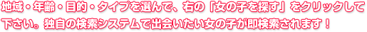 地域・年齢・目的・タイプを選んで、右の「女の子を探す」をクリックして下さい。独自の検索システムで出会いたい女の子が即検索されます！