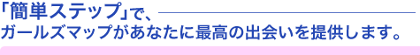 「簡単ステップ」で、ガールズマップがあなたに最高の出会いを提供します。