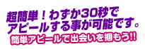 超簡単！わずか30秒でアピールする事が可能です。後は女の子からのメールを待つだけ♪簡単アピールで出会いを掴もう!!